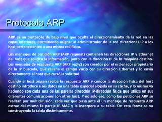 Protocolo ARPProtocolo ARP
ARP es un protocolo de bajo nivel que oculta el direccionamiento de la red en las
capas inferiores, permitiendo asignar al administrador de la red direcciones IP a los
host pertenecientes a una misma red física.
Los mensajes de petición ARP (ARP request) contienen las direcciones IP y Ethernet
del host que solicita la información, junto con la dirección IP de la máquina destino.
Los mensajes de respuesta ARP (ARP reply) son creados por el ordenador propietario
de la IP buscada, que rellena el campo vacío con su dirección Ethernet y lo envía
directamente al host que cursó la solicitud.
Cuando el host origen recibe la respuesta ARP y conoce la dirección física del host
destino introduce esos datos en una tabla especial alojada en su caché, y lo mismo va
haciendo con cada una de las parejas dirección IP-dirección física que utiliza en sus
diferentes comunicaciones con otros host. Y no sólo eso; como las peticiones ARP se
realizan por multidifusión, cada vez que pasa ante él un mensaje de respuesta ARP
extrae del mismo la pareja IP-MAC y la incorpora a su tabla. De esta forma se va
construyendo la tabla dinámicamente.
 