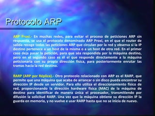 Protocolo ARPProtocolo ARP
ARP Proxi.- En muchas redes, para evitar el proceso de peticiones ARP sin
respuesta, se usa el protocolo denominado ARP Proxi, en el que el router de
salida recoge todas las peticiones ARP que circulan por la red y observa si la IP
destino pertenece a un host de la misma o a un host de otra red. En el primer
caso deja pasar la petición, para que séa respondida por la máquina destino,
pero en el segundo caso es él el que responde directamente a la máquina
peticionaria con su propia dirección física, para posteriormente enrutar las
tramas hacia la red destino.
RARP (ARP por Réplica).- Otro protocolo relacionado con ARP es el RARP, que
permite que una máquina que acaba de arrancar o sin disco pueda encontrar su
dirección IP desde un servidor. Para ello utiliza el direccionamiento físico de
red, proporcionando la dirección hardware física (MAC) de la máquina de
destino para identificar de manera única el procesador, transmitiendo por
difusión la solicitud RARP. Una vez que la máquina obtiene su dirección IP la
guarda en memoria, y no vuelve e usar RARP hasta que no se inicia de nuevo.
 