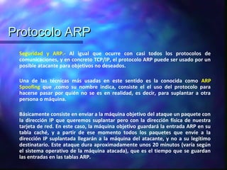 Protocolo ARPProtocolo ARP
Seguridad y ARP.- Al igual que ocurre con casi todos los protocolos de
comunicaciones, y en concreto TCP/IP, el protocolo ARP puede ser usado por un
posible atacante para objetivos no deseados.
Una de las técnicas más usadas en este sentido es la conocida como ARP
Spoofing que ,como su nombre indica, consiste el el uso del protocolo para
hacerse pasar por quién no se es en realidad, es decir, para suplantar a otra
persona o máquina.
Básicamente consiste en enviar a la máquina objetivo del ataque un paquete con
la dirección IP que queremos suplantar pero con la dirección física de nuestra
tarjeta de red. En este caso, la máquina objetivo guardará la entrada ARP en su
tabla caché, y a partir de ese momento todos los paquetes que envíe a la
dirección IP suplantada llegarán a la máquina del atacante, y no a su legítimo
destinatario. Este ataque dura aproximadamente unos 20 minutos (varía según
el sistema operativo de la máquina atacada), que es el tiempo que se guardan
las entradas en las tablas ARP.
 