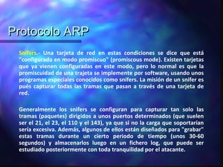 Protocolo ARPProtocolo ARP
Snifers.- Una tarjeta de red en estas condiciones se dice que está
"configurada en modo promiscuo" (promiscous mode). Existen tarjetas
que ya vienen configuradas en este modo, pero lo normal es que la
promiscuidad de una trajeta se implemente por software, usando unos
programas especiales conocidos como snifers. La misión de un snifer es
pués capturar todas las tramas que pasan a través de una tarjeta de
red.
Generalmente los snifers se configuran para capturar tan solo las
tramas (paquetes) dirigidos a unos puertos determinados (que suelen
ser el 21, el 23, el 110 y el 143), ya que si no la carga que soportarían
sería excesiva. Además, algunos de ellos están diseñados para "grabar"
estas tramas durante un cierto periodo de tiempo (unos 30-60
segundos) y almacenarlos luego en un fichero log, que puede ser
estudiado posteriormente con toda tranquilidad por el atacante.
 