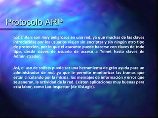 Protocolo ARPProtocolo ARP
Los snifers son muy peligrosos en una red, ya que muchas de las claves
introducidas por los usuarios viajen sin encriptar y sin ningún otro tipo
de protección, por lo que el atacante puede hacerse con claves de todo
tipo, desde claves de usuario de acceso a Telnet hasta claves de
Administrador.
Así, el uso de snifers puede ser una herramienta de grán ayuda para un
administrador de red, ya que le permite monitorizar las tramas que
están circulando por la misma, los mensajes de información y error que
se generan, la actividad de la red. Existen aplicaciones muy buenas para
esta labor, como Lan-Inspector (de VisLogic).
 