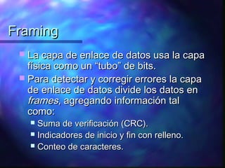 FramingFraming
 La capa de enlace de datos usa la capaLa capa de enlace de datos usa la capa
física como un “tubo” de bits.física como un “tubo” de bits.
 Para detectar y corregir errores la capaPara detectar y corregir errores la capa
de enlace de datos divide los datos ende enlace de datos divide los datos en
framesframes, agregando información tal, agregando información tal
como:como:
 Suma de verificación (CRC).Suma de verificación (CRC).
 Indicadores de inicio y fin con relleno.Indicadores de inicio y fin con relleno.
 Conteo de caracteres.Conteo de caracteres.
 