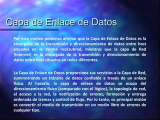 Capa de Enlace de DatosCapa de Enlace de Datos
Por este motivo podemos afirmar que la Capa de Enlace de Datos es la
encargada de la transmisión y direccionamiento de datos entre host
situados en la misma red/subred, mientras que la capa de Red
(Internet) es la encargada de la transmisión y direccionamiento de
datos entre host situados en redes diferentes.
La Capa de Enlace de Datos proporciona sus servicios a la Capa de Red,
suministrando un tránsito de datos confiable a través de un enlace
físico. Al hacerlo, la capa de enlace de datos se ocupa del
direccionamiento físico (comparado con el lógico), la topología de red,
el acceso a la red, la notificación de errores, formación y entrega
ordenada de tramas y control de flujo. Por lo tanto, su principal misión
es convertir el medio de transmisión en un medio libre de errores de
cualquier tipo.
 