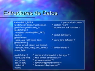 Estructuras de DatosEstructuras de Datos
#define MAX_PKT 4 /* packet size in bytes */
typedef enum {false, true} boolean; /* boolean type */
typedef unsigned int seq_nr; /* sequence or ack numbers */
typedef struct {
unsigned char data[MAX_PKT];
} packet; /* packet definition */
typedef enum
{data, ack, nak} frame_kind; /* frame_kind definition */
typedef enum {
frame_arrival, cksum_err, timeout,
network_layer_ready, ack_timeout /* kind of events */
} event_type;
typedef struct { /* frames are transported in this layer */
frame_kind kind; /* what kind of a frame is it? */
seq_nr seq; /* sequence number */
seq_nr ack; /* acknowledgement number */
packet info; /* the network layer packet */
} frame;
 