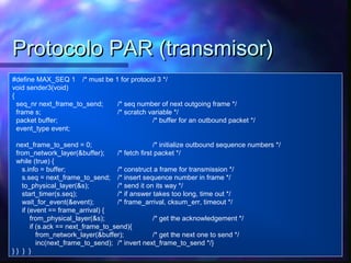Protocolo PAR (transmisor)Protocolo PAR (transmisor)
#define MAX_SEQ 1 /* must be 1 for protocol 3 */
void sender3(void)
{
seq_nr next_frame_to_send; /* seq number of next outgoing frame */
frame s; /* scratch variable */
packet buffer; /* buffer for an outbound packet */
event_type event;
next_frame_to_send = 0; /* initialize outbound sequence numbers */
from_network_layer(&buffer); /* fetch first packet */
while (true) {
s.info = buffer; /* construct a frame for transmission */
s.seq = next_frame_to_send; /* insert sequence number in frame */
to_physical_layer(&s); /* send it on its way */
start_timer(s.seq); /* if answer takes too long, time out */
wait_for_event(&event); /* frame_arrival, cksum_err, timeout */
if (event == frame_arrival) {
from_physical_layer(&s); /* get the acknowledgement */
if (s.ack == next_frame_to_send){
from_network_layer(&buffer); /* get the next one to send */
inc(next_frame_to_send); /* invert next_frame_to_send */}
} } } }
 