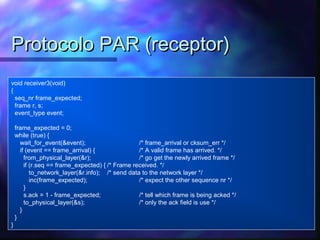 void receiver3(void)
{
seq_nr frame_expected;
frame r, s;
event_type event;
frame_expected = 0;
while (true) {
wait_for_event(&event); /* frame_arrival or cksum_err */
if (event == frame_arrival) { /* A valid frame has arrived. */
from_physical_layer(&r); /* go get the newly arrived frame */
if (r.seq == frame_expected) { /* Frame received. */
to_network_layer(&r.info); /* send data to the network layer */
inc(frame_expected); /* expect the other sequence nr */
}
s.ack = 1 - frame_expected; /* tell which frame is being acked */
to_physical_layer(&s); /* only the ack field is use */
}
}
}
Protocolo PAR (receptor)Protocolo PAR (receptor)
 