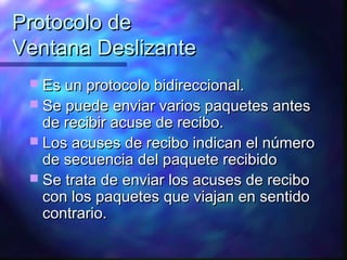 Protocolo deProtocolo de
Ventana DeslizanteVentana Deslizante
 Es un protocolo bidireccional.Es un protocolo bidireccional.
 Se puede enviar varios paquetes antesSe puede enviar varios paquetes antes
de recibir acuse de recibo.de recibir acuse de recibo.
 Los acuses de recibo indican el númeroLos acuses de recibo indican el número
de secuencia del paquete recibidode secuencia del paquete recibido
 Se trata de enviar los acuses de reciboSe trata de enviar los acuses de recibo
con los paquetes que viajan en sentidocon los paquetes que viajan en sentido
contrario.contrario.
 