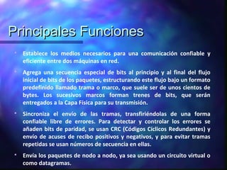 Principales FuncionesPrincipales Funciones
 Establece los medios necesarios para una comunicación confiable y
eficiente entre dos máquinas en red.
 Agrega una secuencia especial de bits al principio y al final del flujo
inicial de bits de los paquetes, estructurando este flujo bajo un formato
predefinido llamado trama o marco, que suele ser de unos cientos de
bytes. Los sucesivos marcos forman trenes de bits, que serán
entregados a la Capa Física para su transmisión.
 Sincroniza el envío de las tramas, transfiriéndolas de una forma
confiable libre de errores. Para detectar y controlar los errores se
añaden bits de paridad, se usan CRC (Códigos Cíclicos Redundantes) y
envío de acuses de recibo positivos y negativos, y para evitar tramas
repetidas se usan números de secuencia en ellas.
 Envía los paquetes de nodo a nodo, ya sea usando un circuito virtual o
como datagramas.
 