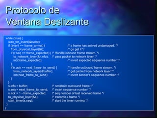 Protocolo deProtocolo de
Ventana DeslizanteVentana Deslizante
while (true) {
wait_for_event(&event);
if (event == frame_arrival) { /* a frame has arrived undamaged. */
from_physical_layer(&r); /* go get it */
if (r.seq == frame_expected) { /* Handle inbound frame stream. */
to_network_layer(&r.info); /* pass packet to network layer */
inc(frame_expected); /* invert expected sequence number */
}
if (r.ack == next_frame_to_send) { /* handle outbound frame stream. */
from_network_layer(&buffer); /* get packet from network layer */
inc(next_frame_to_send); /* invert sender's sequence number */
}
}
s.info = buffer; /* construct outbound frame */
s.seq = next_frame_to_send; /* insert sequence number */
s.ack = 1 - frame_expected; /* seq number of last received frame */
to_physical_layer(&s); /* transmit a frame */
start_timer(s.seq); /* start the timer running */
}
}
 