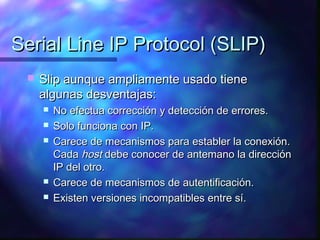 Serial Line IP Protocol (SLIP)Serial Line IP Protocol (SLIP)
 Slip aunque ampliamente usado tieneSlip aunque ampliamente usado tiene
algunas desventajas:algunas desventajas:
 No efectua corrección y detección de errores.No efectua corrección y detección de errores.
 Solo funciona con IP.Solo funciona con IP.
 Carece de mecanismos para establer la conexión.Carece de mecanismos para establer la conexión.
CadaCada hosthost debe conocer de antemano la direccióndebe conocer de antemano la dirección
IP del otro.IP del otro.
 Carece de mecanismos de autentificación.Carece de mecanismos de autentificación.
 Existen versiones incompatibles entre sí.Existen versiones incompatibles entre sí.
 