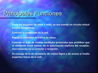 Principales FuncionesPrincipales Funciones
 Envía los paquetes de nodo a nodo, ya sea usando un circuito virtual
o como datagramas.
 Controla la congestión de la red.
 Regula la velocidad de tráfico de datos.
 Controla el flujo de tramas mediante protocolos que prohíben que
el remitente envíe tramas sin la autorización explícita del receptor,
sincronizando así su emisión y recepción.
 Se encarga de la de secuencia, de enlace lógico y de acceso al medio
(soportes físicos de la red).
 
