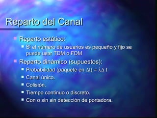 Reparto del CanalReparto del Canal
 Reparto estático:Reparto estático:
 Si el número de usuarios es pequeño y fijo seSi el número de usuarios es pequeño y fijo se
puede usar TDM o FDMpuede usar TDM o FDM
 Reparto dinámico (supuestos):Reparto dinámico (supuestos):
 Probabilidad (paquete enProbabilidad (paquete en ∆∆t) =t) = λ∆λ∆ tt
 Canal único.Canal único.
 Colisión.Colisión.
 Tiempo continuo o discreto.Tiempo continuo o discreto.
 Con o sin sin detección de portadora.Con o sin sin detección de portadora.
 