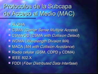 Protocolos de la SubcapaProtocolos de la Subcapa
de Acceso al Medio (MAC)de Acceso al Medio (MAC)
 ALOHAALOHA
 CSMA (CSMA (Carrier Sense Multiple AccessCarrier Sense Multiple Access))
 CSMA/CD (CSMACSMA/CD (CSMA with Collision Detectwith Collision Detect))
 WDMA (WDMA (Wavelength Division MAWavelength Division MA))
 MACA (MACA (MA with Collision AvoidanceMA with Collision Avoidance))
 Radio celular (GSM, CDPD y CDMA)Radio celular (GSM, CDPD y CDMA)
 IEEE 802.XIEEE 802.X
 FDDI (FDDI (Fiber Distributed Data InterfaseFiber Distributed Data Interfase))
 
