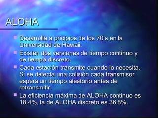 ALOHAALOHA
 Desarrolla a pricipios de los 70’s en laDesarrolla a pricipios de los 70’s en la
Universidad de Hawaii.Universidad de Hawaii.
 Existen dos versiones de tiempo continuo yExisten dos versiones de tiempo continuo y
de tiempo discreto.de tiempo discreto.
 Cada estación transmite cuando lo necesita.Cada estación transmite cuando lo necesita.
Si se detecta una colisión cada transmisorSi se detecta una colisión cada transmisor
espera un tiempo aleatorio antes deespera un tiempo aleatorio antes de
retransmitir.retransmitir.
 La eficiencia máxima de ALOHA continuo esLa eficiencia máxima de ALOHA continuo es
18.4%, la de ALOHA discreto es 36.8%.18.4%, la de ALOHA discreto es 36.8%.
 