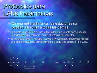 Protocolos paraProtocolos para
LANs InalámbricasLANs Inalámbricas
 En una red inalámbrica, las estaciones noEn una red inalámbrica, las estaciones no
pueden escuchar a todas las demás.pueden escuchar a todas las demás.
 Los protocolos CSMA no son adecuados ya que solo puede sensarLos protocolos CSMA no son adecuados ya que solo puede sensar
la portadora en su entorno, no en el entorno del receptor.la portadora en su entorno, no en el entorno del receptor.
 El protocolo MACA (El protocolo MACA (Multiple Access with Collisión AvoidanceMultiple Access with Collisión Avoidance) reduce) reduce
el problema mediante el intercambio de paquetes cortos RTS y CTS.el problema mediante el intercambio de paquetes cortos RTS y CTS.
 