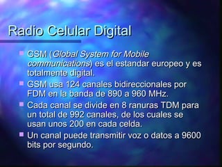 Radio Celular DigitalRadio Celular Digital
 GSM (GSM (Global System for MobileGlobal System for Mobile
communicationscommunications) es el estandar europeo y es) es el estandar europeo y es
totalmente digital.totalmente digital.
 GSM usa 124 canales bidireccionales porGSM usa 124 canales bidireccionales por
FDM en la banda de 890 a 960 MHz.FDM en la banda de 890 a 960 MHz.
 Cada canal se divide en 8 ranuras TDM paraCada canal se divide en 8 ranuras TDM para
un total de 992 canales, de los cuales seun total de 992 canales, de los cuales se
usan unos 200 en cada celda.usan unos 200 en cada celda.
 Un canal puede transmitir voz o datos a 9600Un canal puede transmitir voz o datos a 9600
bits por segundo.bits por segundo.
 