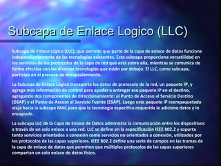 Subcapa de Enlace Logico (LLC)Subcapa de Enlace Logico (LLC)
Subcapa de Enlace Lógico (LLC), que permite que parte de la capa de enlace de datos funcione
independientemente de las tecnologías existentes. Esta subcapa proporciona versatilidad en
los servicios de los protocolos de la capa de red que está sobre ella, mientras se comunica de
forma efectiva con las diversas tecnologías que están por debajo. El LLC, como subcapa,
participa en el proceso de encapsulamiento.
La Subcapa de Enlace Lógico transporta los datos de protocolo de la red, un paquete IP, y
agrega más información de control para ayudar a entregar ese paquete IP en el destino,
agregando dos componentes de direccionamiento: el Punto de Acceso al Servicio Destino
(DSAP) y el Punto de Acceso al Servicio Fuente (SSAP). Luego este paquete IP reempaquetado
viaja hacia la subcapa MAC para que la tecnología específica requerida le adicione datos y lo
encapsule.
La subcapa LLC de la Capa de Enlace de Datos administra la comunicación entre los dispositivos
a través de un solo enlace a una red. LLC se define en la especificación IEEE 802.2 y soporta
tanto servicios orientados a conexión como servicios no orientados a conexión, utilizados por
los protocolos de las capas superiores. IEEE 802.2 define una serie de campos en las tramas de
la capa de enlace de datos que permiten que múltiples protocolos de las capas superiores
compartan un solo enlace de datos físico.
 