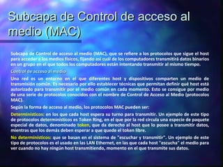 Subcapa de Control de acceso alSubcapa de Control de acceso al
medio (MAC)medio (MAC)
Subcapa de Control de acceso al medio (MAC), que se refiere a los protocolos que sigue el host
para acceder a los medios físicos, fijando así cuál de los computadores transmitirá datos binarios
en un grupo en el que todos los computadores están intentando transmitir al mismo tiempo.
Control de acceso al medioControl de acceso al medio
Una red es un entorno en el que diferentes host y dispositivos comparten un medio de
transmisión común. Es necesario por ello establecer técnicas que permitan definir qué host está
autorizado para transmitir por el medio común en cada momento. Esto se consigue por medio
de una serie de protocolos conocidos con el nombre de Control de Acceso al Medio (protocolos
MAC).
Según la forma de acceso al medio, los protocolos MAC pueden ser:
Determinísticos: en los que cada host espera su turno para transmitir. Un ejemplo de este tipo
de protocolos determinísticos es Token Ring, en el que por la red circula una especie de paquete
especial de datos, denominado token, que da derecho al host que lo posee a transmitir datos,
mientras que los demás deben esperar a que quede el token libre.
No determinísticos: que se basan en el sistema de "escuchar y transmitir". Un ejemplo de este
tipo de protocolos es el usado en las LAN Ethernet, en las que cada host "escucha" el medio para
ver cuando no hay ningún host transmitiendo, momento en el que transmite sus datos.
 
