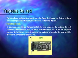 Tarjetas de redTarjetas de red
Para realizar todas estas funciones, la Capa de Enlace de Datos se basa
en un componente físico fundamental, la tarjeta de red.
Tarjetas de red.-
El componente físico fundamental de esta capa es la tarjeta de red,
también denominada NIC, situada normalmente en un PC en la parte
trasera del mismo, encontrándose conectada al medio de transmisión
mediante conectores Jack RJ-45.
 