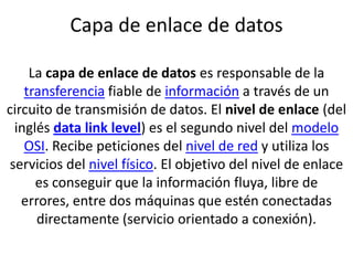 Capa de enlace de datosLa capa de enlace de datos es responsable de la transferencia fiable de información a través de un circuito de transmisión de datos. El nivel de enlace (del inglés data link level) es el segundo nivel del modelo OSI. Recibe peticiones del nivel de red y utiliza los servicios del nivel físico. El objetivo del nivel de enlace es conseguir que la información fluya, libre de errores, entre dos máquinas que estén conectadas directamente (servicio orientado a conexión). 