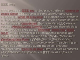 IEEE 802.2IEEE 802.2 es el IEEE 802 estándar que define el control de enlace lógico (LLC), que es la parte superior de la capa enlace en las redes de área local. La subcapa LLC presenta un interfaz uniforme al usuario del servicio enlace de datos, normalmente la capa de red. Bajo la subcapa LLC esta la subcapa Media Access Control (MAC), que depende de la configuración de red usada (Ethernet, token ring, FDDI, 802.11, etc.). El estándar IEEE incluye esta subcapa que añade las etiquetas estándar de 8-bit DSAP (Destination Service Access Point) y SSAP (Source Service Access Point) a los paquetes del tipo de conexión. También hay un campo de control de 8 o 16 bits usado en funciones auxiliares como Control de flujo. Hay sitio para 64 números SAP globalmente asignados, y la IEEE no los asigna a la ligera. 