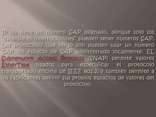 IP no tiene un número SAP asignado, porque solo los “estándares internacionales” pueden tener números SAP. Los protocolos que no lo son pueden usar un número SAP del espacio de SAP administrado localmente. EL Subnetwork Access Protocol (SNAP) permite valores EtherType usados para especificar el protocolo transportado encima de IEEE 802.2, y también permite a los fabricantes definir sus propios espacios de valores del protocolo.