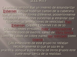 IEEE 802.3La primera versión fue un intento de estandarizar Ethernet aunque hubo un campo de la cabecera que se definió de forma diferente, posteriormente ha habido ampliaciones sucesivas al estándar que cubrieron las ampliaciones de velocidad (Fast Ethernet, Gigabit Ethernet y el de 10 Gigabits), redes virtuales, hubs, conmutadores y distintos tipos de medios, tanto de fibra óptica como de cables de cobre (tanto par trenzado como coaxial).Los estándares de este grupo no reflejan necesariamente lo que se usa en la práctica, aunque a diferencia de otros grupos este suele estar cerca de la realidad.