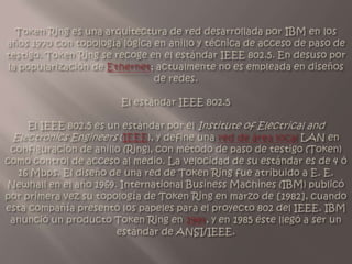 Token Ring es una arquitectura de red desarrollada por IBM en los años 1970 con topología lógica en anillo y técnica de acceso de paso de testigo. Token Ring se recoge en el estándar IEEE 802.5. En desuso por la popularización de Ethernet; actualmente no es empleada en diseños de redes.El estándar IEEE 802.5 El IEEE 802.5 es un estándar por el Institute of Electrical and Electronics Engineers (IEEE), y define una red de área local LAN en configuración de anillo (Ring), con método de paso de testigo (Token) como control de acceso al medio. La velocidad de su estándar es de 4 ó 16 Mbps.El diseño de una red de Token Ring fue atribuido a E. E. Newhall en el año 1969. International Business Machines (IBM) publicó por primera vez su topología de Token Ring en marzo de [1982], cuando esta compañía presentó los papeles para el proyecto 802 del IEEE. IBM anunció un producto Token Ring en 1984, y en 1985 éste llegó a ser un estándar de ANSI/IEEE.
