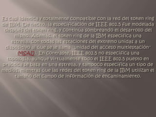 Es casi idéntica y totalmente compatible con la red del token ring de IBM. De hecho, la especificación de IEEE 802.5 fue modelada después del token ring, y continúa sombreando el desarrollo del mismo. Además, el token ring de la IBM especifica una estrella, con todas las estaciones del extremo unidas a un dispositivo al que se le llama "unidad del acceso multiestación" (MSAU). En contraste, IEEE 802.5 no especifica una topología, aunque virtualmente todo el IEEE 802.5 puesto en práctica se basa en una estrella, y tampoco especifica un tipo de medios, mientras que las redes del token ring de la IBM utilizan el tamaño del campo de información de encaminamiento.