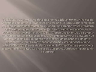 El IEEE 802.5 soporta dos tipos de frames básicos: tokens y frames de comandos y de datos. El Token es una trama que circula por el anillo en su único sentido de circulación. Cuando una estación desea transmitir y el Token pasa por ella, lo toma. Éste sólo puede permanecer en su poder un tiempo determinado (10 ms). Tienen una longitud de 3 bytes y consiste en un delimitador de inicio, un byte de control de acceso y un delimitador de fin. En cuanto a los Frames de comandos y de datos pueden variar en tamaño, dependiendo del tamaño del campo de información. Los frames de datos tienen información para protocolos mayores, mientras que los frames de comandos contienen información de control.