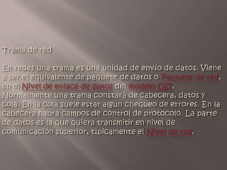 Trama deredEn redes una trama es una unidad de envío de datos. Viene a ser el equivalente de paquete de datos o Paquete de red, en el Nivel de enlace de datos del modelo OSI. Normalmente una trama constará de cabecera, datos y cola. En la cola suele estar algún chequeo de errores. En la cabecera habrá campos de control de protocolo. La parte de datos es la que quiera transmitir en nivel de comunicación superior, típicamente el Nivel de red.