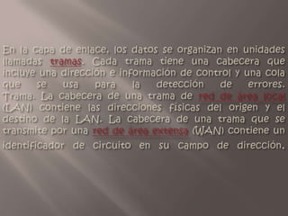 En la capa de enlace, los datos se organizan en unidades llamadas tramas. Cada trama tiene una cabecera que incluye una dirección e información de control y una cola que se usa para la detección de errores.Trama. La cabecera de una trama de red de área local (LAN) contiene las direcciones físicas del origen y el destino de la LAN. La cabecera de una trama que se transmite por una red de área extensa (WAN) contiene un identificador de circuito en su campo de dirección.