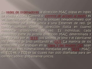 En redes de ordenadores la dirección MAC (siglas en inglés de Media Access Control o control de acceso al medio) es un identificador de 48 bits (6 bloques hexadecimales) que corresponde de forma única a una Ethernet de red. Se conoce también como la dirección física en cuanto identificar dispositivos de red. Es individual, cada dispositivo tiene su propia dirección MAC determinada y configurada por el IEEE (los últimos 24 bits) y el fabricante (los primeros 24 bits) utilizando el OUI. La mayoría de los protocolos que trabajan en la capa 2 del modelo OSI usan una de las tres numeraciones manejadas por el IEEE: MAC-48, EUI-48, y EUI-64 las cuales han sido diseñadas para ser identificadores globalmente únicos. 