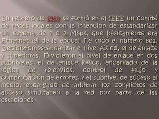 En febrero de 1980 se formó en el IEEE un comité de redes locales con la intención de estandarizar un sistema de 1 o 2 Mbps, que básicamente era Ethernet (el de la época). Le tocó el número 802. Decidieron estandarizar el nivel físico, el de enlace y superiores. Dividieron el nivel de enlace en dos subniveles: el de enlace lógico, encargado de la lógica de re-envíos, control de flujo y comprobación de errores, y el subnivel de acceso al medio, encargado de arbitrar los conflictos de acceso simultáneo a la red por parte de las estaciones