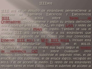 IEEE802   IEEE 802 es un estudio de estándares perteneciente al Instituto de Ingenieros Eléctricos y Electrónicos (IEEE), que actúa sobre Redes de Ordenadores, concretamente y según su propia definición sobre redes de área local (RAL, en inglés LAN) y redes de área metropolitana (MAN en inglés). También se usa el nombre IEEE 802 para referirse a los estándares que proponen, y algunos de los cuales son muy conocidos: Ethernet (IEEE 802.3), o Wi-Fi (IEEE 802.11), incluso está intentando estandarizar Bluetooth en el 802.15.Se centra en definir los niveles más bajos (según el modelo de referencia OSI o sobre cualquier otro modelo), concretamente subdivide el segundo nivel, el de enlace, en dos subniveles, el de enlace lógico, recogido en 802.2, y el de acceso al medio. El resto de los estándares recogen tanto el nivel físico, como el subnivel de acceso al medio.