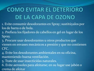 COMO EVITAR EL DETERIORO DE LA CAPA DE OZONO1. Evite consumir desodorantes en Spray; sustitúyalos por los de barra o de bola. 2. Prefiera los fijadores de cabellos en gel en lugar de los Spray. 3. Procure usar desodorantes u otros productos que vienen en envases mecánicos a presión y que no contienen CFC. 4. Evite los desodorantes ambientales en su oficina, manteniendo buena ventilación. 5. Trate de usar insecticidas naturales. 6. Evite aerosoles para afeitarse; en su lugar use jabón o crema de afeitar