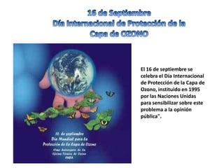 El 16 de septiembre se
celebra el Día Internacional
de Protección de la Capa de
Ozono, instituido en 1995
por las Naciones Unidas
para sensibilizar sobre este
problema a la opinión
pública".
 