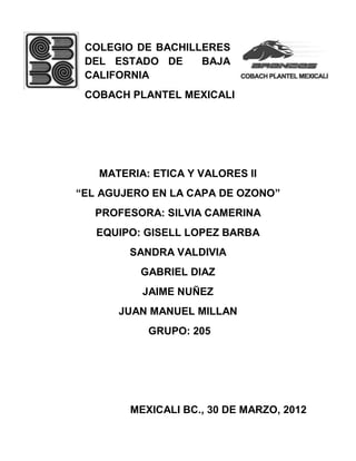 COLEGIO DE BACHILLERES
DEL ESTADO DE BAJA
CALIFORNIA
COBACH PLANTEL MEXICALI
MATERIA: ETICA Y VALORES II
“EL AGUJERO EN LA CAPA DE OZONO”
PROFESORA: SILVIA CAMERINA
EQUIPO: GISELL LOPEZ BARBA
SANDRA VALDIVIA
GABRIEL DIAZ
JAIME NUÑEZ
JUAN MANUEL MILLAN
GRUPO: 205
MEXICALI BC., 30 DE MARZO, 2012
 