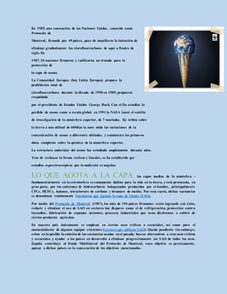En 1985,una convención de las Naciones Unidas, conocida como
Protocolo de
Montreal, firmada por 49 países, puso de manifiesto la intención de
eliminar gradualmente los clorofluorcarbono de aquí a finales de
siglo. En
1987,36 naciones firmaron y ratificaron un tratado para la
protección de
la capa de ozono.
La Comunidad Europea (hoy Unión Europea) propuso la
prohibición total de
clorofluorcarbono durante la década de 1990 en 1989,propuesta
respaldada
por el presidente de Estados Unidos George Bush. Con el fin estudiar la
perdida de ozono como a escala global, en 1991 la NASA lanzó el satélite
de investigación de la atmósfera superior, de 7 toneladas. En órbita sobre
la tierra a una altitud de 600Km la nave mide las variaciones de la
concentración de ozono a diferentes altitudes, y suministra los primeros
datos completos sobre la química de la atmósfera superior.
La estructura molecular del ozono fue estudiada ampliamente durante años.
Tras de rechazar la forma cíclicas y lineales, se ha establecido por
estudios esprectroscópicos que la molécula es angular.
LO QUE AGOTA A LA CAPA las capas medias de la atmósfera –
fundamentalmente en la estratosfera es sumamente dañina para la vida en la tierra, y está provocada, en
gran parte, por las emisiones de hidrocarburos halogenados producidos por el hombre, principalmente
CFCs, HCFCs, halones, tetracloruro de carbono y bromuro de metilo. Por esta razón, dichas sustancias
se denominan comúnmente Sustancias que Agotan la capa de Ozono (SAO).
Por medio del Protocolo de Montreal (1987), los más de 196 países firmantes están logrando con éxito,
reducir y eliminar el uso de SAO en sectores tan dispares como el de refrigeración, protección contra
incendios, fabricación de espumas aislantes, procesos industriales que usan disolventes o cultivo de
ciertos productos agrícolas.
En nuestro país únicamente se emplean en ciertos usos críticos o esenciales, así como para el
mantenimiento de algunos equipos existentes (sectores que utilizan SAO). Queda pendiente sin embargo,
evitar en lo posible la emisiónde las sustancias usadas enel pasado, buscar alternativas a esos usos críticos
y esenciales, y ayudar a los países en desarrollo a eliminar progresivamente las SAO de todos los usos.
España contribuye al Fondo Multilateral del Protocolo de Montreal, cuyo objetivo es precisamente ,
apoyar a dichos países en la consecución de los objetivos mencionados.
 