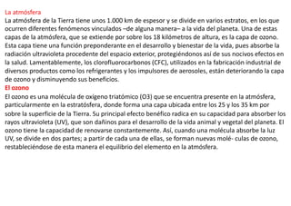La atmósfera
La atmósfera de la Tierra tiene unos 1.000 km de espesor y se divide en varios estratos, en los que
ocurren diferentes fenómenos vinculados –de alguna manera– a la vida del planeta. Una de estas
capas de la atmósfera, que se extiende por sobre los 18 kilómetros de altura, es la capa de ozono.
Esta capa tiene una función preponderante en el desarrollo y bienestar de la vida, pues absorbe la
radiación ultravioleta procedente del espacio exterior, protegiéndonos así de sus nocivos efectos en
la salud. Lamentablemente, los clorofluorocarbonos (CFC), utilizados en la fabricación industrial de
diversos productos como los refrigerantes y los impulsores de aerosoles, están deteriorando la capa
de ozono y disminuyendo sus beneficios.
El ozono
El ozono es una molécula de oxígeno triatómico (O3) que se encuentra presente en la atmósfera,
particularmente en la estratósfera, donde forma una capa ubicada entre los 25 y los 35 km por
sobre la superficie de la Tierra. Su principal efecto benéfico radica en su capacidad para absorber los
rayos ultravioleta (UV), que son dañinos para el desarrollo de la vida animal y vegetal del planeta. El
ozono tiene la capacidad de renovarse constantemente. Así, cuando una molécula absorbe la luz
UV, se divide en dos partes; a partir de cada una de ellas, se forman nuevas molé- culas de ozono,
restableciéndose de esta manera el equilibrio del elemento en la atmósfera.
 