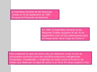la Asamblea General de las Naciones Unidas el 16 de septiembre de 1987, firmando el Protocolo de MontrealEn 1994, la Asamblea General de las Naciones Unidas proclamó el día 16 de septiembre como el Día Internacional para la Preservación de la Capa de Ozono.4Para preservar la capa de ozono hay que disminuir a cero el uso de compuestos químicos como los clorofluorocarbonos (refrigerantes industriales, propelentes), y fungicidas de suelo (como el bromuro de metilo) que destruyen la capa de ozono a un ritmo 50 veces superior a los CFC.