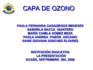 CAPA DE OZONO PAULA FERNANDA CASADIEGOS MENESES GABRIELA BACCA  QUINTERO MARÍA CAMILA GÓMEZ MEZA PAOLA ANDREA  PABÓN  ASCANIO SANIE GIOVANA SÁNCHEZ ÁLVAREZ INSTITUCIÓN EDUCATIVA LA PRESENTACIÓN OCAÑA, SEPTIEMBRE  DEL 2008 
