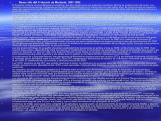 Desarrollo del Protocolo de Montreal, 1987-1992 El Protocolo contiene muchas cláusulas innovadoras, que dan margen para una evaluación científica y técnica de la destrucción del ozono. Los resultados de estas revisiones progresivas se discutirían detalladamente por lo menos una vez cada cuatro años. Se reconoció que los países en desarrollo experimentarían dificultades en la puesta en aplicación del Protocolo, y se les dio un plazo de diez años, además de asistencia técnica y ayuda financiera.  Para impedir la exportación de las sustancias destructoras del ozono a los países que no se habían suscrito a los objetivos del Protocolo, se impusieron restricciones comerciales. No se permitió que las partes comerciaran en sustancias controladas con los países que no habían firmado el tratado. Cada parte presenta un informe anual de su producción y consumo de las sustancias para que se pueda comprobar el cumplimiento de las medidas de control.  En los mismos momentos en que las naciones firmaban el Protocolo de Montreal, los nuevos descubrimientos científicos indicaban que las medidas de control eran insuficientes para restaurar la capa de ozono. Por lo demás, los países en desarrollo expresaron su preocupación por los términos muy vagos sobre la transmisión de tecnología y ayuda financiera.  La Primera Reunión de las Partes del Protocolo, celebrada en Helsinki en 1989, reconoció estas preocupaciones. Los delegados declararon su intención de eliminar las sustancias destructoras del ozono hacia el año 2000, y se organizó un grupo de trabajo para crear un mecanismo financiero para ayudar a los países en desarrollo. Se organizó otro grupo para preparar las enmiendas y ajustes en el Protocolo. Se crearon Comisiones para calcular los efectos científicos y ambientales y los aspectos económicos y tecnológicos y presentar un informe antes de fines de 1989.  Las Comisiones presentaron un informe sobre estos asuntos en agosto de 1989. Se demostró que la destrucción del ozono era mucho más grave que la prevista por los modelos teóricos, y que las medidas de control establecidas por el Protocolo de 1987 no la refrenarían, al contrario, la destrucción continuaría. Pero las Comisiones también indicaron que sería posible eliminar las sustancias destructoras del ozono hacia el año 2000. Se identificaron más sustancias  destructoras y se puso en evidencia la necesidad de la transmisión de tecnología y ayuda financiera a los países en desarrollo para la puesta en aplicación de las reducciones.  Los dos grupos de trabajo de las partes discutieron acaloradamente las opciones de política a fines de 1989 y en la primera mitad de 1990. Hubo muchos desacuerdos, especialmente sobre los halones, el metilcloroformo, la transmisión de tecnología y el mecanismo financiero para ayudar a los países en desarrollo. En junio de 1990, en la Segunda Reunión de las Partes en Londres, 54 países partes acordaron un conjunto de medidas que fuera satisfactorio para todos. Cuarenta y dos países que no estaban en el tratado también expresaron su conformidad.  A consecuencia de la Segunda Reunión, los cronogramas de Montreal se ajustaron para que los cinco CFC y tres halones inicialmente incluidos en el Protocolo fueran eliminados hacia el año 2000. Otros CFC halogenados y tetracloruros de carbono se controlarán y finalmente se eliminarán hacia el año 2000. El metilcloroformo se controlará y eliminará hacia el año 2005.  Los HCFC, sustitutos de los CFC, que también destruyen el ozono, se clasificaron en un anexo separado como sustancias transitorias. Las partes también acordaron limitar el empleo de los HCFC a usos esenciales. Cada país debe presentar un informe sobre su producción y consumo de estas sustancias.  Se redactaron las disposiciones especiales en el Protocolo sobre la transmisión de tecnología a los países en desarrollo y la creación de un mecanismo financiero, incluyendo un Fondo Multilateral (para sufragar los costos acordados para la puesta en aplicación del tratado). El Fondo se iniciaría sobre una base provisional hasta que la Enmienda de Londres entrara en vigor. Se les pidió a las Comisiones que estudiaran todos los aspectos de la destrucción del ozono y que comunicaran los resultados de la investigación en noviembre de 1991. Los informes de 1991 confirmaron que las reducciones de ozono continúan todas las latitudes, excepto en los trópicos. Se recomendaron medidas de control aún más rigurosas y controles sobre los HCFs y el bromuro de metilo, otra sustancia que destruye el ozono. Las Comisiones también informaron que muchos países habían reducido su consumo más allá de 1o requerido por el Protocolo, y que una eliminación más rápida era factible desde el punto de vista técnico, económico y administrativo.  Las partes se reunieron por cuarta vez en Copenhague en 1992 para estudiar los informes de las Comisiones. Acordaron eliminar todos los CFC, tetracloruros de carbono y metilcloroformo hacia 1996. Los halones, cuya eliminación se considera la más difícil, puesto que no hay sustitutos, se eliminarían hacia 1994.  Los HCFC se eliminarían a fines del año 2030. Esta fecha atrasada se debió a que se quería estimular primero el uso de los HCFC, con un bajo potencial de destrucción del ozono, para reemplazar a los CFC. Muchas partes fueron de opinión que ningún país invertiría en las tecnologías de los HCFC a menos que tuviera la seguridad de contar con suficiente tiempo para obtener un beneficio adecuado. Por otra parte, a falta de una inversión suficiente en los HCFC, se seguirían usando los CFC mucho más dañinos. Otros, en cambio, sostuvieron que una transición a las tecnologías completamente seguras para el ozono era posible y que no debía fomentarse el uso prolongado de los HCFC.  El bromuro de metilo, que se usa como fumigante en la agricultura, la construcción y el almacenamiento, se discutió con muchos detalles y algunas partes sostuvieron que una eliminación prematura podría arruinar la agricultura y las exportaciones de muchos países. Se acordó que el consumo se congelaría hacia 1995 y entretanto se harían más estudios del efecto del bromuro de metilo sobre la capa de ozono y las consecuencias de su eliminación. Las partes también decidieron confirmar el Fondo Multilateral en Montreal.  