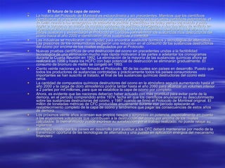 El futuro de la capa de ozono La historia del Protocolo de Montreal es extraordinaria y sin precedentes. Mientras que los científicos identificaron el problema de la destrucción del ozono y presentaron las pruebas científicas autoritarias, el PNUMA reunió a los encargados de elaborar la política y científicos de todas partes del mundo y pudo lograr el consenso en medio de muchas opciones de políticas divergentes. A los dos años de entrado en vigencia el Protocolo con medidas de control limitadas sobre las sustancias destructoras del ozono, las partes ajustaron y enmendaron el Protocolo en Londres para eliminar las sustancias más destructoras del ozono hacia el año 2000 e identificaron otras sustancias a controlar.  Las industrias se movilizaron con rapidez para encontrar sustitutos químicos y tecnologías de alternativa. Las presiones de los consumidores exigieron una reducción en el consumo de las sustancias destructoras del ozono por encima de los niveles estipulados por el Protocolo.  Nuevas pruebas científicas de una destrucción del ozono sin precedentes unidas a la factibilidad tecnológica de una eliminación mucho más rápida motivaron a las partes a adelantar los cronogramas durante la Cuarta Reunión en 1992. La eliminación de la mayoría de las sustancias químicas ahora se realizará en 1996 y hasta los HCFC con bajo potencial de destrucción se eliminarán gradualmente. El consumo de bromuro de metilo se congeló en 1993.  Ciento veinte naciones ya han firmado el Protocolo, 80 de las cuales son países en desarrollo. Puesto que todos los productores de sustancias controladas y prácticamente todos los países consumidores importantes se han suscrito al tratado, el final de las sustancias químicas destructoras del ozono está cerca.  La cantidad de compuestos químicos destructores del ozono en la atmósfera seguirá aumentando hasta el año 2000 y la carga de cloro atmosférico podría tardar hasta el año 2060 para alcanzar un volumen inferior a 2 partes por mil millones, para que se estabilice la capa de ozono por completo.  Ahora, es evidente que las naciones deberían haber actuado con más prontitud para evitar parte de la demora, en el período comprendido entre 1974, fecha en que los científicos anunciaron su descubrimiento sobre las sustancias destructoras del ozono, y 1987 cuando se firmó el Protocolo de Montreal original. El millón de toneladas métricas de CFC producidas anualmente durante ese período aplazarán el restablecimiento completo de la capa de ozono y tendremos que pagar las consecuencias de estos años de demora.  Los próximos veinte años acarrean sus propios riesgos y sorpresas en potencia, especialmente en cuanto a las erupciones volcánicas que contribuyen a la destrucción del ozono por encima de los niveles calculados. Si bien el mundo puede expresar su satisfacción por el trabajo realizado, no puede relajar su vigilancia.  El ímpetu creado por los países en desarrollo para sustituir a los CFC deberá mantenerse por medio de la transmisión oportuna de las tecnologías de alternativa y una puesta en aplicación enérgica del mecanismo financiero 
