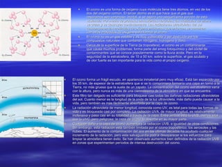 El ozono es una forma de oxígeno cuya molécula tiene tres átomos, en vez de los dos del oxígeno común. El tercer átomo es el que hace que el gas que respiramos sea venenoso; mortal, si se aspira una pequeñísima porción de esta sustancia. Por medio de procesos atmosféricos naturales, las moléculas de ozono se crean y se destruyen continuamente. Las radiaciones ultravioletas del sol descomponen las moléculas de oxígeno en átomos que entonces se combinan con otras moléculas de oxígeno para formar el ozono. El ozono no es un gas estable y es muy vulnerable a ser destruido por los compuestos naturales que contienen nitrógeno, hidrógeno y cloro. Cerca de la superficie de la Tierra (la troposfera), el ozono es un contaminante que causa muchos problemas; forma parte del smog fotoquímico y del cóctel de contaminantes que se conoce popularmente como la lluvia ácida. Pero en la seguridad de la estratosfera, de 15 a 50 km. sobre la superficie, el gas azulado y de olor fuerte es tan importante para la vida como el propio oxígeno.  El ozono forma un frágil escudo, en apariencia inmaterial pero muy eficaz. Está tan esparcido por los 35 km. de espesor de la estratosfera que si se lo comprimiera formaría una capa en torno a la Tierra, no más gruesa que la suela de un zapato. La concentración del ozono estratosférico varía con la altura, pero nunca es más de una cienmilésima de la atmósfera en que se encuentra.   Este filtro tan delgado es suficiente para bloquear casi todas las dañinas radiaciones ultravioletas del sol. Cuanto menor es la longitud de la onda de la luz ultravioleta, más daño pueda causar a la vida, pero también es más fácilmente absorbida por la capa de ozono. La radiación ultravioleta de menor longitud, conocida como UV, es letal para todas las formas de vida y es bloqueada casi por completo. La radiación UVA, de mayor longitud, es relativamente inofensiva y pasa casi en su totalidad a través de la capa. Entre ambas está la UVB, menos letal que la UVC, pero peligrosa; la capa de ozono la absorbe en su mayor parte.  Cualquier daño a la capa de ozono aumentará la radiación UVB, a igualdad de otras condiciones. Sin embargo, esta radiación está también limitada por el ozono troposférico, los aerosoles y las nubes. El aumento de la contaminación del aire en las últimas décadas ha ocultado cualquier incremento de la radiación, pero esta salvaguardia podría desaparecer si los esfuerzos para limpiar la atmósfera tienen éxito. Se han observado aumentos bien definidos de la radiación UVB en zonas que experimentan períodos de intensa destrucción del ozono.  