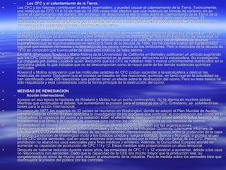 Los CFC y el calentamiento de la Tierra. Los CFC y los halones contribuyen al efecto invernadero, y pueden causar el calentamiento de la Tierra. Teóricamente, una molécula de CFC 11 ó 12 es más de 10.000 veces más efectiva que una molécula de bióxido de carbono, en su aporte al calentamiento del planeta. Sin embargo, se desconoce el efecto neto sobre el calentamiento de la Tierra de la emisión a la atmósfera de las sustancias dañinas para el ozono y la destrucción ulterior de la capa de ozono. El enfriamiento por radiación provocado por la pérdida del ozono estratosférico inferior podría compensar el calentamiento causado por las sustancias químicas destructoras del ozono.  La acción concertada. La protección de la capa de ozono ha sido objeto de atención de muchas organizaciones desde sus orígenes en 1972. El problema fue tratado un la Conferencia sobre el Medio Ambiente Humano que se realizó en Estocolmo. En esos días, la preocupación estaba concentrada en el daño que podrían provocar a la capa de ozono los centenares de aviones supersónicos que se suponía estarían en servicio a fines de la década de 1980, los frecuentes vuelos del transbordador espacial que estaban planeados y la liberación de los óxidos nitrosos de los fertilizantes. Pero a mediados de la década de 1970 se comprobó que buena parte de éstos eran motivos de falsa alarma.  En 1974, Sherwood Rowland y Mario Molina de la Universidad de California en Berkeley publicaron un artículo sugiriendo que los CFC podrían desempeñar un papel fundamental en la destrucción del ozono en la estratosfera. Su investigación fue instigada por James Lovelock quien descubrió que los CFC se hallaban más o menos uniformemente distribuidos en la atmósfera global, lo que indicaba que no se descomponían como la mayor parte de las demás sustancias químicas artificiales.  Rowland y Molina sostuvieron que las moléculas estables de CFC podían ascender a la estratosfera y destruir las moléculas de ozono. Dedujeron que el proceso se basaba en dos reacciones químicas, en tanto que en la actualidad se han identificado unas 200 reacciones que podrían tener un efecto sobre la destrucción del ozono. Pero su tesis básica ha sido respaldada y está considerada como la forma principal de la destrucción del ozono.  MEDIDAS DE REMEDIACION Acción internacional. Aunque en esa época la hipótesis de Rowland y Molina fue un punto controvertido, dio la alarma en muchos países. Mientras que continuaba el debate, fue aumentando la presión para el control de los CFC. Entretanto, se  estableció las bases para la acción internacional.  En marzo de 1977, los expertos de 32 países se reunieron en Washington, donde se adoptó el Plan Mundial de Acción sobre la Capa de Ozono. El Plan abarcaba la investigación de los procesos que controlan la concentración del ozono en la estratosfera; la vigilancia del ozono y la radiación solar; el efecto de la destrucción del ozono sobre la salud humana, los ecosistemas y el clima; y la creación de sistemas para estimar los costos y beneficios de las medidas de control.  Se estableció un Comité Coordinador sobre la Capa de Ozono (CCCO), formado por las organizaciones intergubernamentales, los expertos gubernamentales y la Asociación de Industrias Químicas. Los nueve informes de cálculos del CCCO conformaron las bases de las negociaciones internacionales posteriores sobre la protección de la capa de ozono. La reunión de Washington incitó a los Estados Unidos y, luego a Canadá, Suecia y Noruega, a prohibir el uso de los CFC en los aerosoles, que en aquel entonces eran responsables por la mitad del uso global de los CFC. Pero la prohibición no abarcó los usos esenciales para fines médicos y similares. Además, la Comunidad Europea acordó no aumentar su capacidad de producción de CFC 11I y 12. Estas medidas sólo proporcionaron un alivio temporal. Después de haberse reducido durante varios años, las emisiones de CFC 11 y 12 volvieron a aumentar, debido a los usos no relacionados con aerosoles. Dado que la capacidad de la CEE era mucho mayor que la producción real, su congelamiento no sirvió de mucho para reducir el crecimiento de la industria. Pero la medida sobre los aerosoles hizo que disminuyera la presión del público por los controles.  