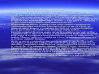 El Convenio de Viena para la Protección de la Capa de Ozono. En 1981, el Consejo de Administración del PNUMA creó un grupo de trabajo ad hoc de expertos legales y técnicos para elaborar el marco general del Convenio para la Protección de la Capa de Ozono. El objetivo perseguido era crear un tratado general para abordar el problema de la destrucción del ozono. El primer paso hacia la protección del ozono se consideraba bastante sencillo, pero pasaron cuatro años antes de poder llegar a un acuerdo. El marco general del Convenio para la Protección de la Capa de Ozono se acordó en Viena en marzo de 1985.  Este fue un logro extraordinario, ya que fue el primer acuerdo internacional que reconoció los posibles efectos adversos sobre el medio ambiente global futuro más bien que el actual. Las naciones se pusieron de acuerdo en principio para hacer frente a un problema ambiental global, antes de que sus efectos se sintieran o fueran demostrados en forma científica.  El propósito principal del Convenio de Viena es estimular la investigación y observación científicas y la cooperación entre las naciones a fin de tener un mejor entendimiento de los procesos atmosféricos a nivel mundial. Se acordó el control de numerosas sustancias y también una investigación más detallada. El Convenio estableció los protocolos para el futuro y especificó los procedimientos para las enmiendas y resolución de disputas.  Mientras los expertos preparaban las medidas específicas a tomar, en mayo de 1985, la revista Nature publicó un informe sobre el trabajo del Dr. Joe Famman y sus colegas británicos sobre una destrucción a gran escala del ozono en la Antártida. Los descubrimientos fueron comprobados por las observaciones de los satélites estadounidenses y presentaron la primera prueba de una destrucción del ozono tan grave que urgía tomar medidas específicas. Como consecuencia de ello, se llegó a un acuerdo en septiembre de 1987 sobre las medidas específicas a tomar y se firmó el Protocolo de Montreal relativo a las Sustancias que Agotan la Capa de Ozono.  Conforme a lo establecido en el Protocolo se dio el primer paso concreto para proteger la capa de ozono: una reducción del 50% en la producción de los CFC especificados antes del año 1999 y un congelamiento del consumo de halones. 