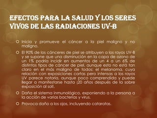 Efectos para la salud y los seres vivos de las radiaciones UV-BInicia y promueve el cáncer a la piel maligno y no maligno.El 90% de los cánceres de piel se atribuyen a los rayos UV-B y se supone que una disminución en la capa de ozono de un 1% podría incidir en aumentos de un 4 a un 6% de distintos tipos de cáncer de piel, aunque esto no está tan claro en el más maligno de todos: el melanoma, cuya relación con exposiciones cortas pero intensas a los rayos UV parece notoria, aunque poco comprendida y puede llegar a manifestarse hasta ¡20 años después de la sobre exposición al sol!.Daña el sistema inmunológico, exponiendo a la persona a la acción de varias bacterias y virus.Provoca daño a los ojos, incluyendo cataratas.