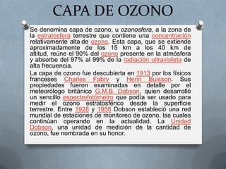 CAPA DE OZONO Se denomina capa de ozono, u ozonosfera, a la zona de la estratosfera terrestre que contiene una concentración relativamente altade ozono. Esta capa, que se extiende aproximadamente de los 15 km a los 40 km de altitud, reúne el 90% del ozono presente en la atmósfera y absorbe del 97% al 99% de la radiación ultravioleta de alta frecuencia. La capa de ozono fue descubierta en 1913 por los físicos franceses Charles Fabry y Henri Buisson. Sus propiedades fueron examinadas en detalle por el meteorólogo británico G.M.B. Dobson, quien desarrolló un sencillo espectrofotómetro que podía ser usado para medir el ozono estratosférico desde la superficie terrestre. Entre 1928 y 1958Dobson estableció una red mundial de estaciones de monitoreo de ozono, las cuales continúan operando en la actualidad. La Unidad Dobson, una unidad de medición de la cantidad de ozono, fue nombrada en su honor. 