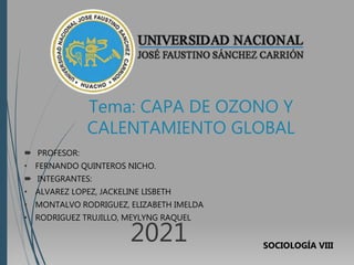 Tema: CAPA DE OZONO Y
CALENTAMIENTO GLOBAL
 PROFESOR:
• FERNANDO QUINTEROS NICHO.
 INTEGRANTES:
• ALVAREZ LOPEZ, JACKELINE LISBETH
• MONTALVO RODRIGUEZ, ELIZABETH IMELDA
• RODRIGUEZ TRUJILLO, MEYLYNG RAQUEL
2021 SOCIOLOGÍA VIII
 